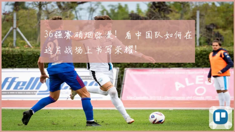 36强赛硝烟弥漫!看中国队如何在这片战场上书写荣耀!