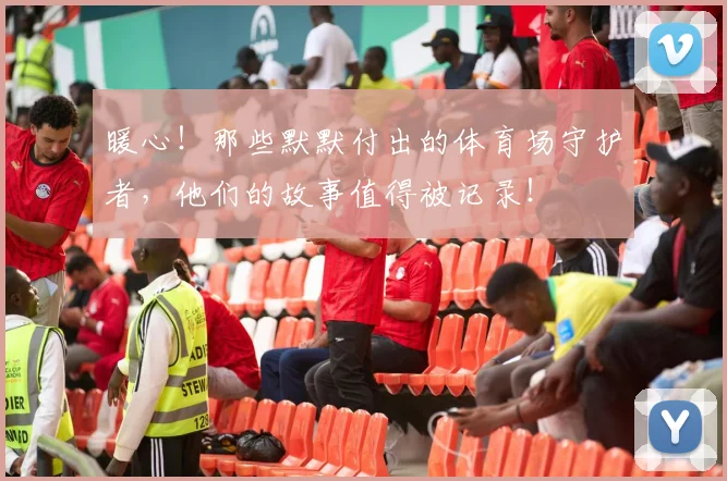 暖心！那些默默付出的体育场守护者，他们的故事值得被记录！