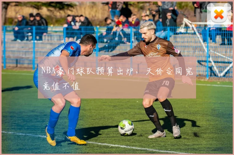 NBA豪门球队预算出炉，天价合同究竟值不值