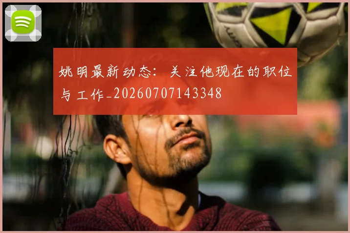 姚明最新动态：关注他现在的职位与工作_20260707143348
