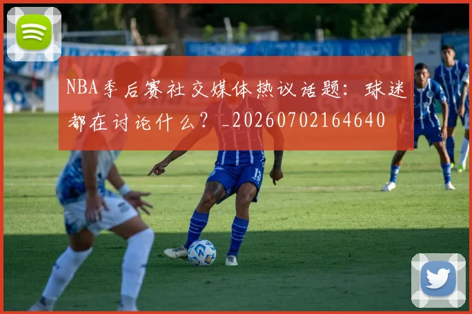 NBA季后赛社交媒体热议话题：球迷都在讨论什么？_20260702164640