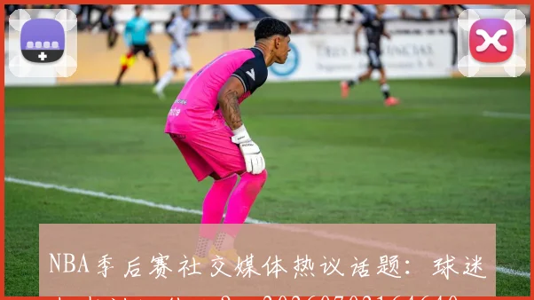 NBA季后赛社交媒体热议话题：球迷都在讨论什么？_20260702164640