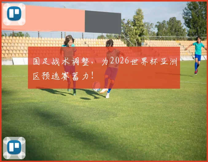 国足战术调整,为2026世界杯亚洲区预选赛蓄力!