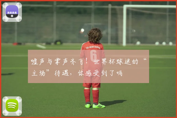 嘘声与掌声齐飞!世界杯球迷的“主场”待遇,你感受到了吗
