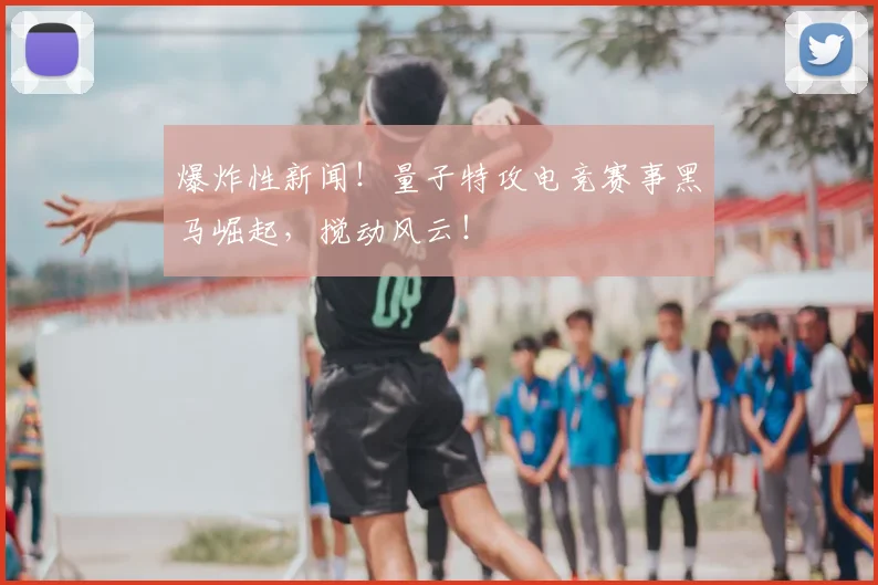 爆炸性新闻！量子特攻电竞赛事黑马崛起，搅动风云！