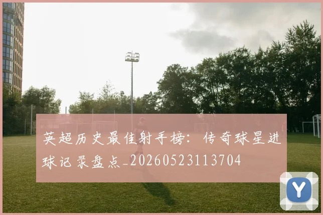 英超历史最佳射手榜:传奇球星进球记录盘点_20260523113704