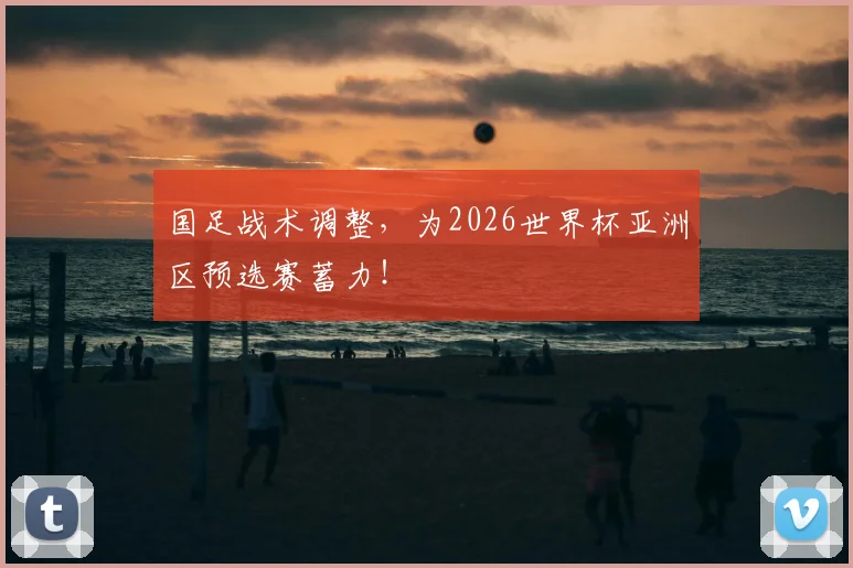 国足战术调整，为2026世界杯亚洲区预选赛蓄力！