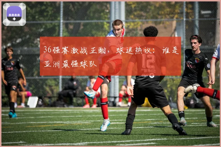 36强赛激战正酣，球迷热议：谁是亚洲最强球队